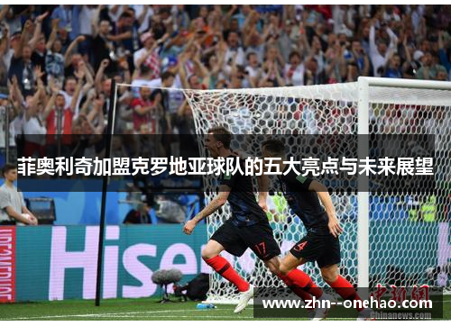 菲奥利奇加盟克罗地亚球队的五大亮点与未来展望 菲奥利奇加盟克罗地亚球队的五大亮点与未来展望