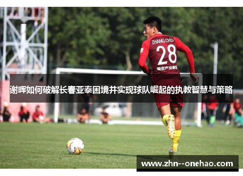 谢晖如何破解长春亚泰困境并实现球队崛起的执教智慧与策略