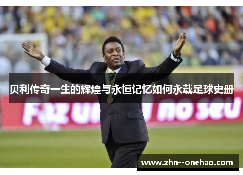 贝利传奇一生的辉煌与永恒记忆如何永载足球史册 贝利传奇一生的辉煌与永恒记忆如何永载足球史册