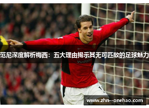 范尼深度解析梅西：五大理由揭示其无可匹敌的足球魅力