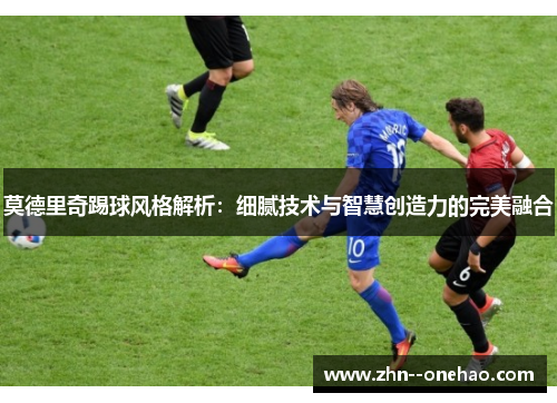 莫德里奇踢球风格解析：细腻技术与智慧创造力的完美融合
