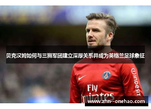 贝克汉姆如何与三狮军团建立深厚关系并成为英格兰足球象征