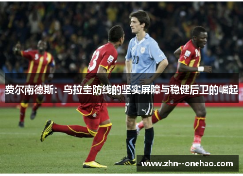 费尔南德斯:乌拉圭防线的坚实屏障与稳健后卫的崛起 费尔南德斯:乌拉圭防线的坚实屏障与稳健后卫的崛起