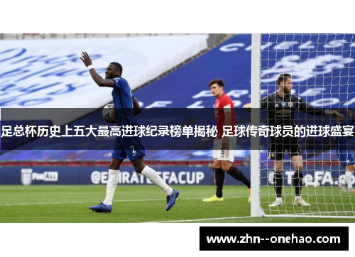 足总杯历史上五大最高进球纪录榜单揭秘 足球传奇球员的进球盛宴