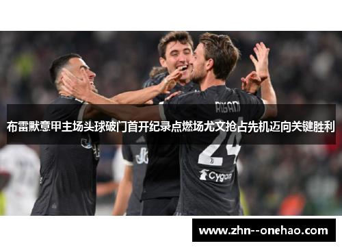 布雷默意甲主场头球破门首开纪录点燃场尤文抢占先机迈向关键胜利 布雷默意甲主场头球破门首开纪录点燃场尤文抢占先机迈向关键胜利