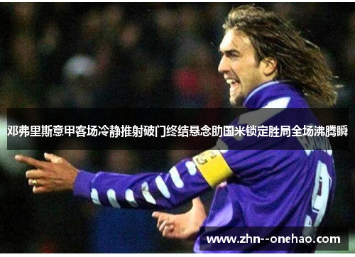 邓弗里斯意甲客场冷静推射破门终结悬念助国米锁定胜局全场沸腾瞬