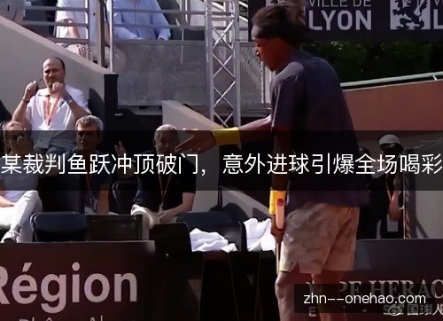 某裁判鱼跃冲顶破门,意外进球引爆全场喝彩 某裁判鱼跃冲顶破门,意外进球引爆全场喝彩